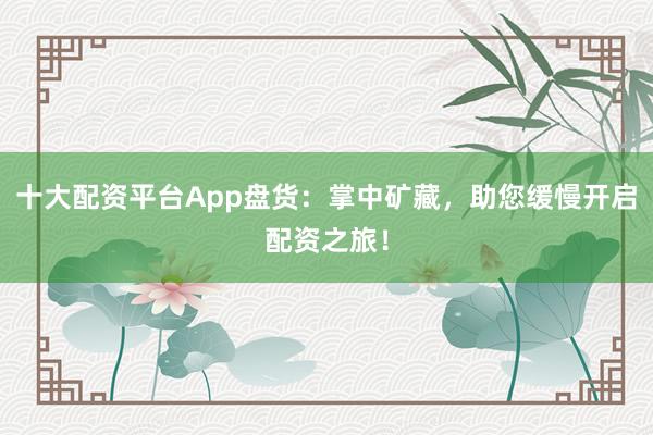 十大配资平台App盘货：掌中矿藏，助您缓慢开启配资之旅！