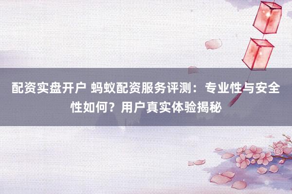 配资实盘开户 蚂蚁配资服务评测：专业性与安全性如何？用户真实体验揭秘