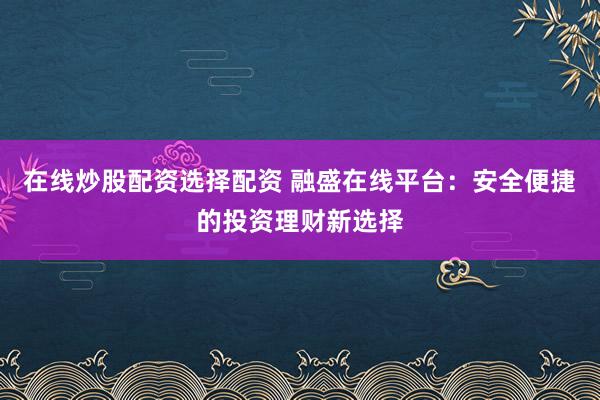 在线炒股配资选择配资 融盛在线平台：安全便捷的投资理财新选择