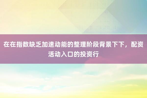 在在指数缺乏加速动能的整理阶段背景下下，配资活动入口的投资行