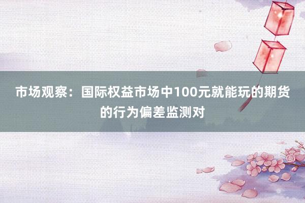 市场观察：国际权益市场中100元就能玩的期货的行为偏差监测对