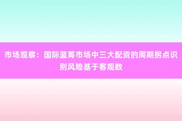 市场观察：国际蓝筹市场中三大配资的周期拐点识别风险基于客观数