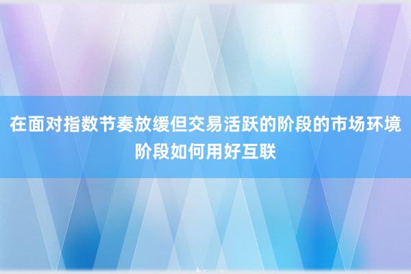 在面对指数节奏放缓但交易活跃的阶段的市场环境阶段如何用好互联